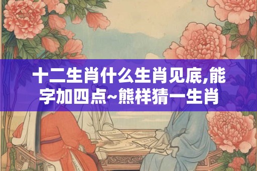 十二生肖什么生肖见底,能字加四点~熊样猜一生肖 十二生肖什么生肖见底,能字加四点~熊样猜一生肖