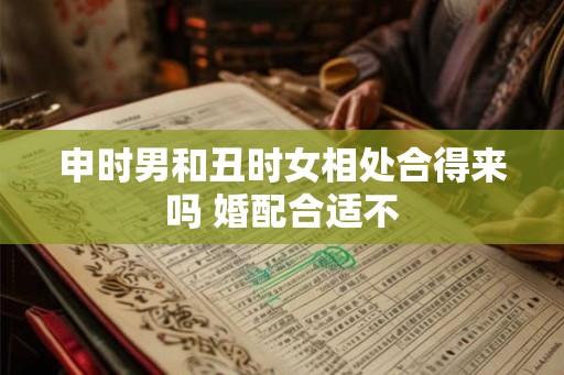 申时男和丑时女相处合得来吗 婚配合适不