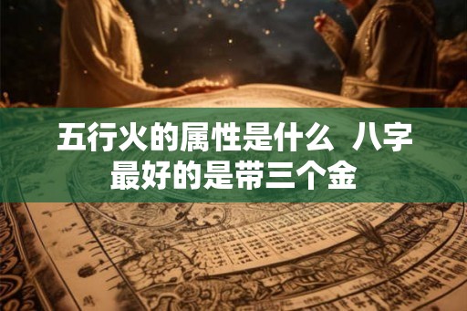 五行火的属性是什么  八字最好的是带三个金