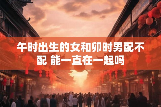 午时出生的女和卯时男配不配 能一直在一起吗