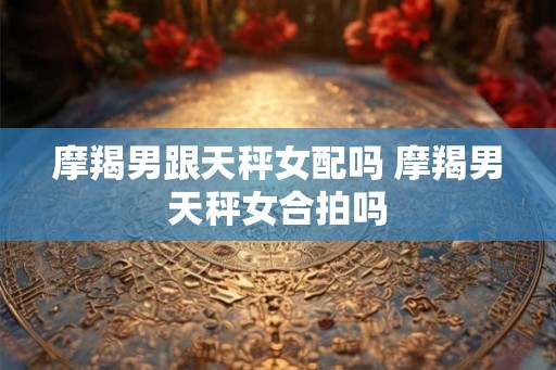 摩羯男跟天秤女配吗 摩羯男天秤女合拍吗