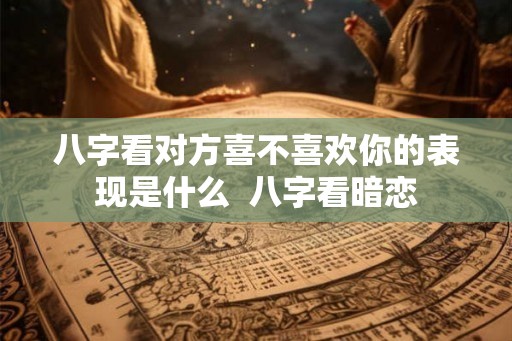 八字看对方喜不喜欢你的表现是什么  八字看暗恋