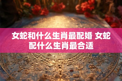 女蛇和什么生肖最配婚 女蛇配什么生肖最合适