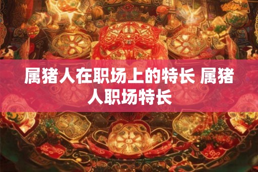 属猪人在职场上的特长 属猪人职场特长 属猪人在职场上的特长 属猪人职场特长