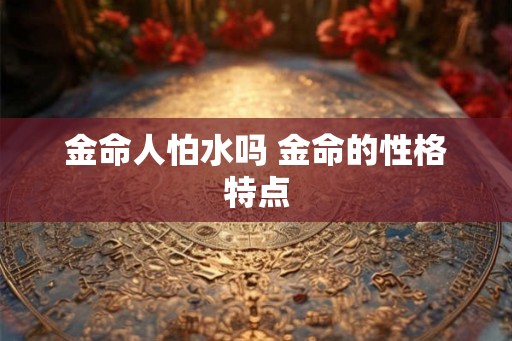 金命人怕水吗 金命的性格特点 金命人怕水吗 金命的性格特点