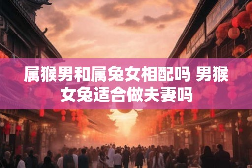 属猴男和属兔女相配吗 男猴女兔适合做夫妻吗