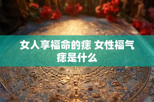 女人享福命的痣 女性福气痣是什么