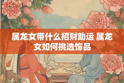 属龙女带什么招财助运 属龙女如何挑选饰品