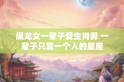 属龙女一辈子爱生肖男 一辈子只爱一个人的星座 属龙女一辈子爱生肖男 一辈子只爱一个人的星座