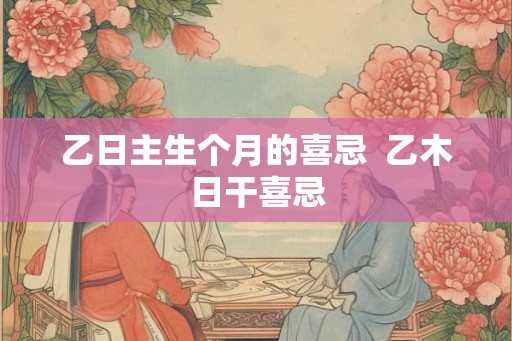 乙日主生个月的喜忌  乙木日干喜忌