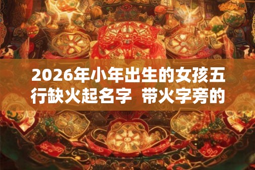 2026年小年出生的女孩五行缺火起名字  带火字旁的