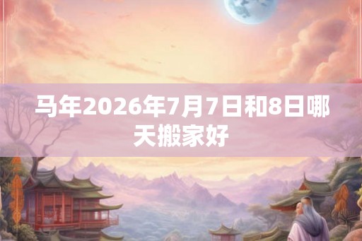 马年2026年7月7日和8日哪天搬家好 马年2026年7月7日和8日哪天搬家好