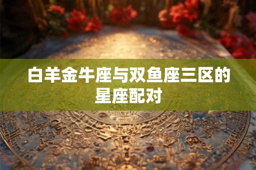 白羊金牛座与双鱼座三区的星座配对