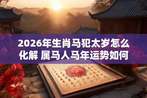 2026年生肖马犯太岁怎么化解 属马人马年运势如何