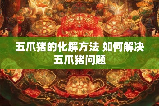 五爪猪的化解方法 如何解决五爪猪问题 五爪猪的化解方法 如何解决五爪猪问题