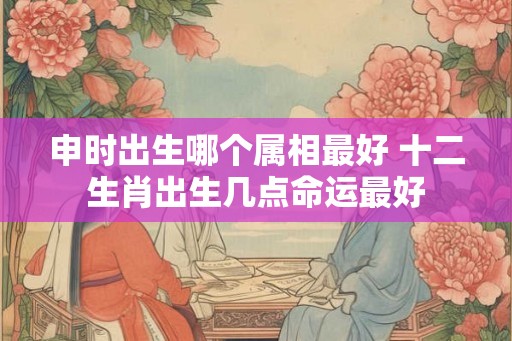 申时出生哪个属相最好 十二生肖出生几点命运最好