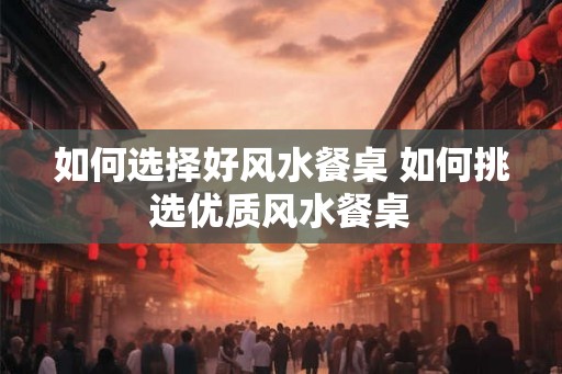 如何选择好风水餐桌 如何挑选优质风水餐桌