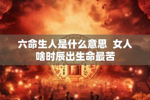 六命生人是什么意思  女人啥时辰出生命最苦