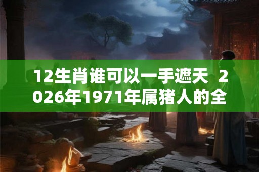12生肖谁可以一手遮天 2026年1971年属猪人的全年运势女性 12生肖谁可以一手遮天 2026年1971年属猪人的全年运势女性