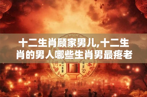 十二生肖顾家男儿,十二生肖的男人哪些生肖男最疼老婆