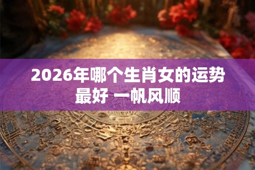 2026年哪个生肖女的运势最好 一帆风顺