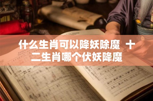 什么生肖可以降妖除魔  十二生肖哪个伏妖降魔