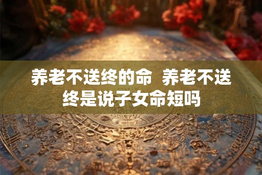 养老不送终的命  养老不送终是说子女命短吗