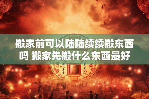 搬家前可以陆陆续续搬东西吗 搬家先搬什么东西最好