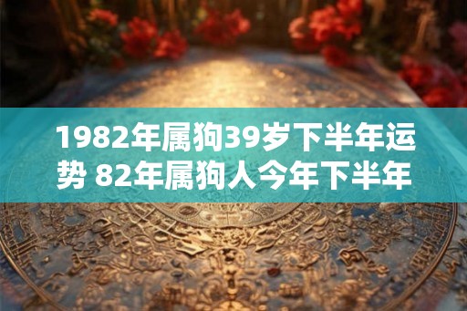 1982年属狗39岁下半年运势 82年属狗人今年下半年运势 1982年属狗39岁下半年运势 82年属狗人今年下半年运势