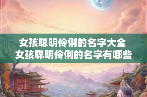 女孩聪明伶俐的名字大全 女孩聪明伶俐的名字有哪些