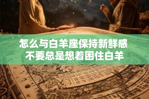 怎么与白羊座保持新鲜感 不要总是想着困住白羊 怎么与白羊座保持新鲜感 不要总是想着困住白羊