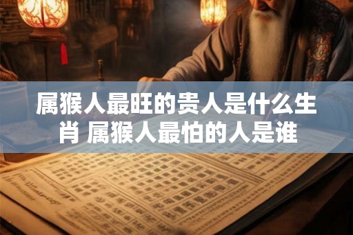 属猴人最旺的贵人是什么生肖 属猴人最怕的人是谁