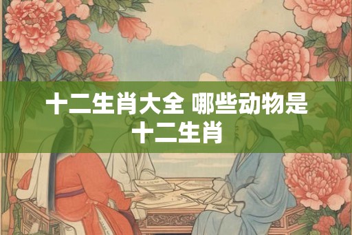 十二生肖大全 哪些动物是十二生肖