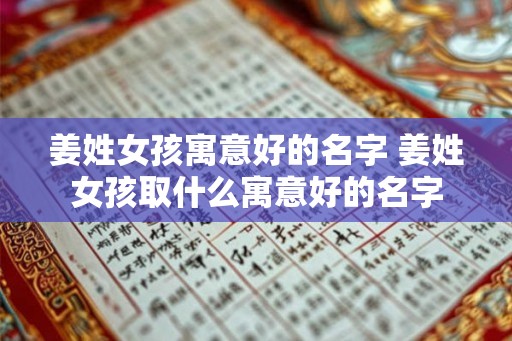 姜姓女孩寓意好的名字 姜姓女孩取什么寓意好的名字 姜姓女孩寓意好的名字 姜姓女孩取什么寓意好的名字