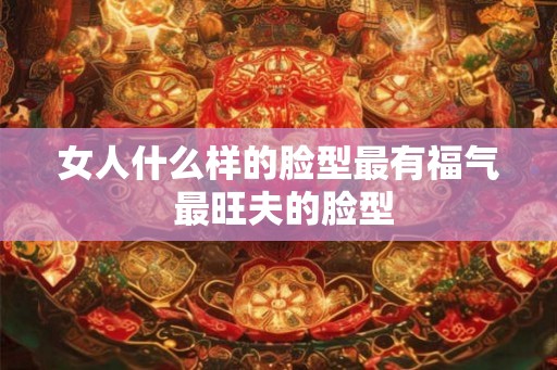 女人什么样的脸型最有福气 最旺夫的脸型