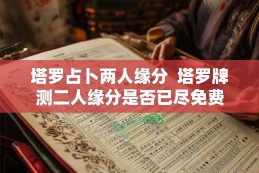 塔罗占卜两人缘分 塔罗牌测二人缘分是否已尽免费 塔罗占卜两人缘分 塔罗牌测二人缘分是否已尽免费