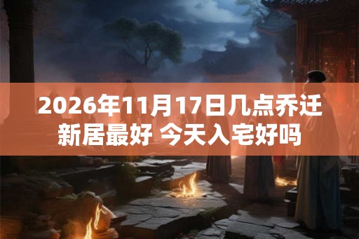 2026年11月17日几点乔迁新居最好 今天入宅好吗