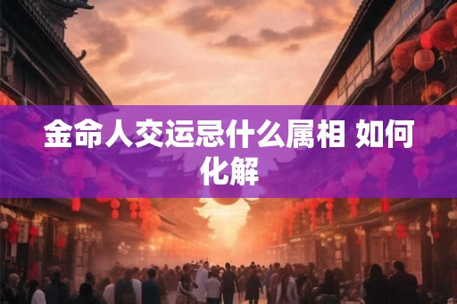 金命人交运忌什么属相 如何化解 金命人交运忌什么属相 如何化解