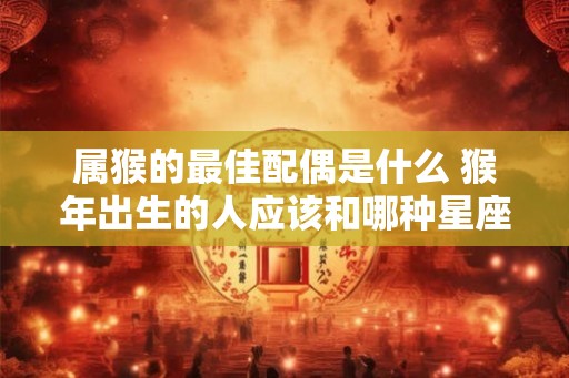 属猴的最佳配偶是什么 猴年出生的人应该和哪种星座结婚 属猴的最佳配偶是什么 猴年出生的人应该和哪种星座结婚