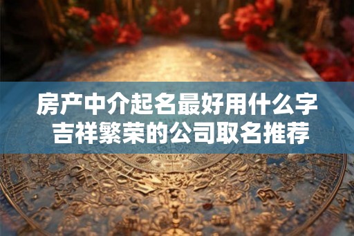 房产中介起名最好用什么字 吉祥繁荣的公司取名推荐