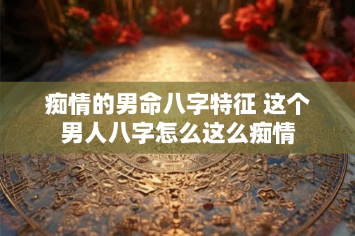 痴情的男命八字特征 这个男人八字怎么这么痴情