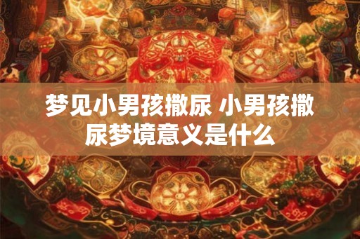 梦见小男孩撒尿 小男孩撒尿梦境意义是什么