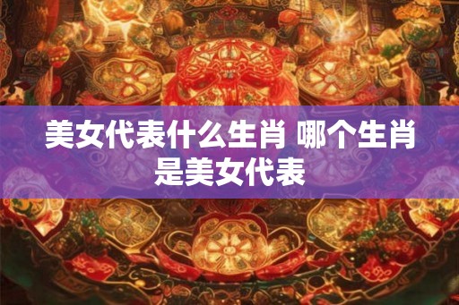美女代表什么生肖 哪个生肖是美女代表