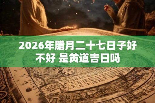 2026年腊月二十七日子好不好 是黄道吉日吗