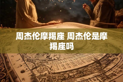 周杰伦摩羯座 周杰伦是摩羯座吗