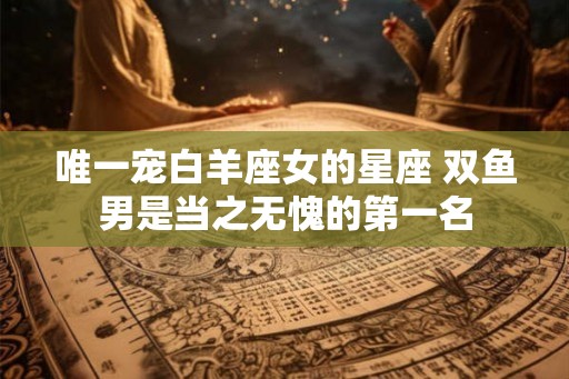 唯一宠白羊座女的星座 双鱼男是当之无愧的第一名 唯一宠白羊座女的星座 双鱼男是当之无愧的第一名