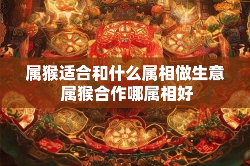 属猴适合和什么属相做生意 属猴合作哪属相好