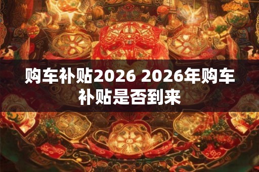 购车补贴2026 2026年购车补贴是否到来 购车补贴2026 2026年购车补贴是否到来
