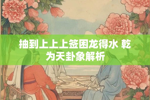 抽到上上上签困龙得水 乾为天卦象解析