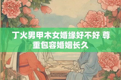 丁火男甲木女婚缘好不好 尊重包容婚姻长久 丁火男甲木女婚缘好不好 尊重包容婚姻长久